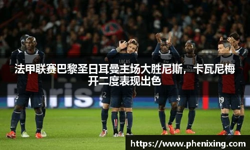 法甲联赛巴黎圣日耳曼主场大胜尼斯，卡瓦尼梅开二度表现出色