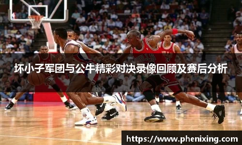 坏小子军团与公牛精彩对决录像回顾及赛后分析