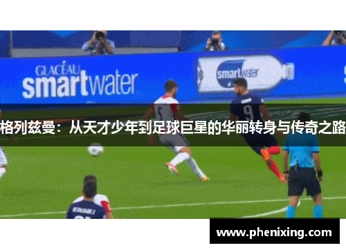 格列兹曼：从天才少年到足球巨星的华丽转身与传奇之路